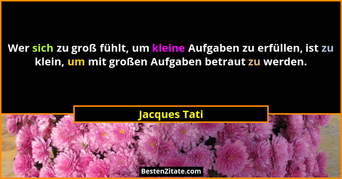 Wer sich zu groß fühlt, um kleine Aufgaben zu erfüllen, ist zu klein, um mit großen Aufgaben betraut zu werden.... - Jacques Tati