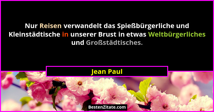 Nur Reisen verwandelt das Spießbürgerliche und Kleinstädtische in unserer Brust in etwas Weltbürgerliches und Großstädtisches.... - Jean Paul