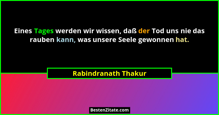 Eines Tages werden wir wissen, daß der Tod uns nie das rauben kann, was unsere Seele gewonnen hat.... - Rabindranath Thakur