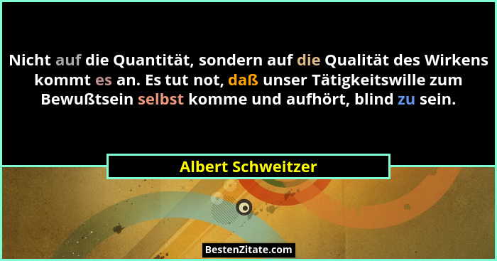 Nicht auf die Quantität, sondern auf die Qualität des Wirkens kommt es an. Es tut not, daß unser Tätigkeitswille zum Bewußtsein se... - Albert Schweitzer