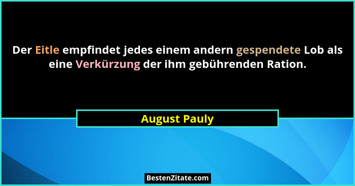 Der Eitle empfindet jedes einem andern gespendete Lob als eine Verkürzung der ihm gebührenden Ration.... - August Pauly