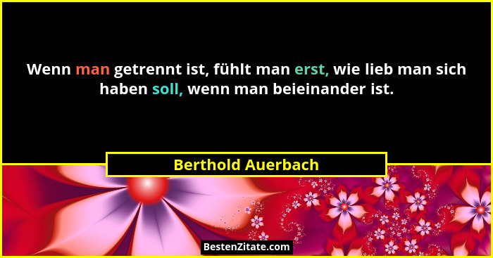 Wenn man getrennt ist, fühlt man erst, wie lieb man sich haben soll, wenn man beieinander ist.... - Berthold Auerbach