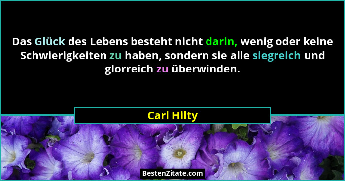 Das Glück des Lebens besteht nicht darin, wenig oder keine Schwierigkeiten zu haben, sondern sie alle siegreich und glorreich zu überwind... - Carl Hilty