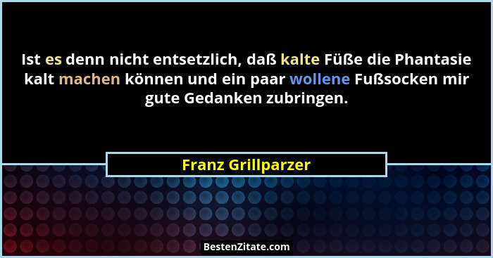 Ist es denn nicht entsetzlich, daß kalte Füße die Phantasie kalt machen können und ein paar wollene Fußsocken mir gute Gedanken zu... - Franz Grillparzer
