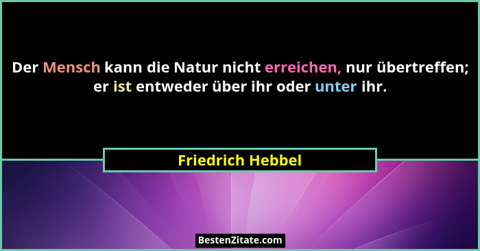 Der Mensch kann die Natur nicht erreichen, nur übertreffen; er ist entweder über ihr oder unter ihr.... - Friedrich Hebbel