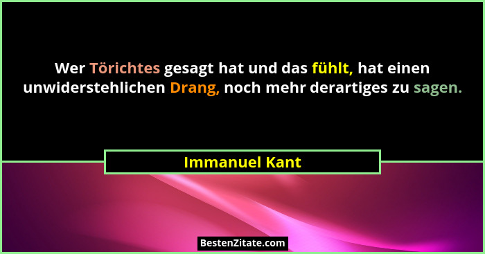 Wer Törichtes gesagt hat und das fühlt, hat einen unwiderstehlichen Drang, noch mehr derartiges zu sagen.... - Immanuel Kant
