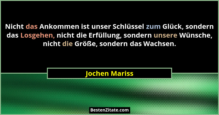 Nicht das Ankommen ist unser Schlüssel zum Glück, sondern das Losgehen, nicht die Erfüllung, sondern unsere Wünsche, nicht die Größe,... - Jochen Mariss