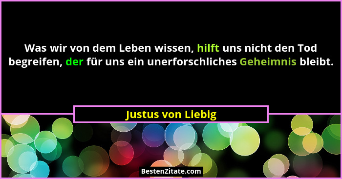 Was wir von dem Leben wissen, hilft uns nicht den Tod begreifen, der für uns ein unerforschliches Geheimnis bleibt.... - Justus von Liebig