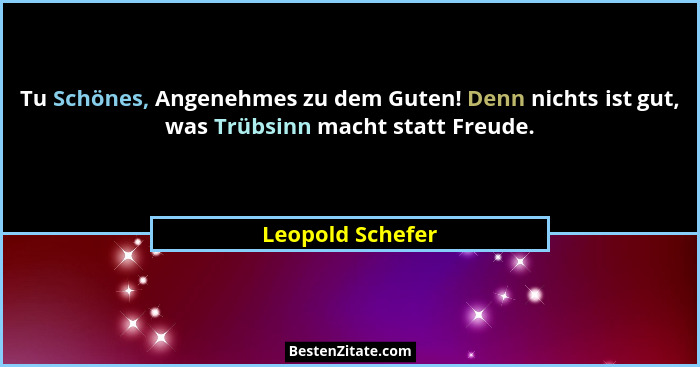 Tu Schönes, Angenehmes zu dem Guten! Denn nichts ist gut, was Trübsinn macht statt Freude.... - Leopold Schefer