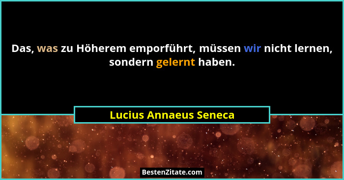 Das, was zu Höherem emporführt, müssen wir nicht lernen, sondern gelernt haben.... - Lucius Annaeus Seneca