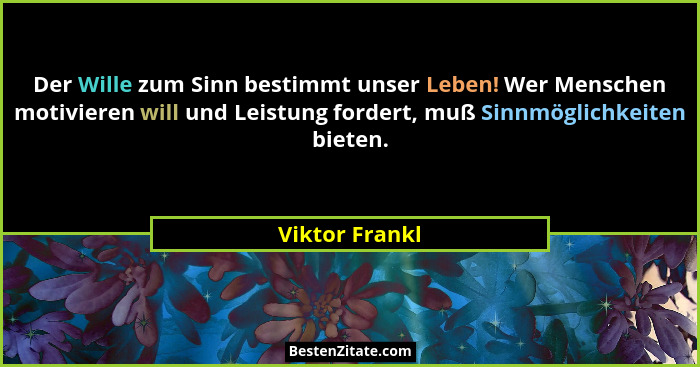 Der Wille zum Sinn bestimmt unser Leben! Wer Menschen motivieren will und Leistung fordert, muß Sinnmöglichkeiten bieten.... - Viktor Frankl