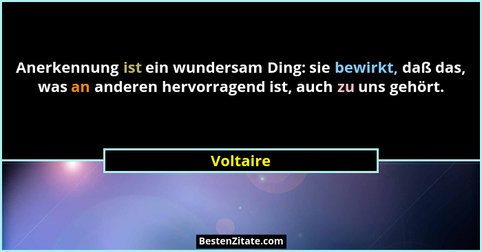 Anerkennung ist ein wundersam Ding: sie bewirkt, daß das, was an anderen hervorragend ist, auch zu uns gehört.... - Voltaire
