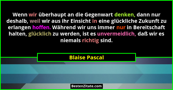 Wenn wir überhaupt an die Gegenwart denken, dann nur deshalb, weil wir aus ihr Einsicht in eine glückliche Zukunft zu erlangen hoffen.... - Blaise Pascal