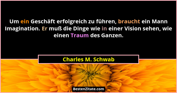 Um ein Geschäft erfolgreich zu führen, braucht ein Mann Imagination. Er muß die Dinge wie in einer Vision sehen, wie einen Traum d... - Charles M. Schwab