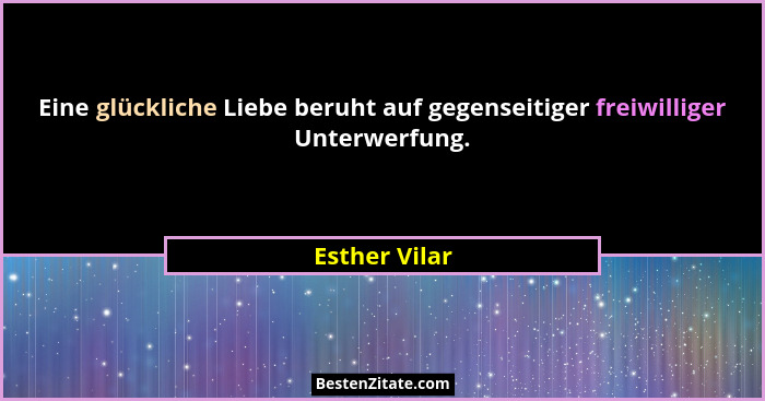 Eine glückliche Liebe beruht auf gegenseitiger freiwilliger Unterwerfung.... - Esther Vilar