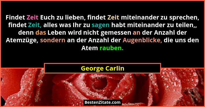 Findet Zeit Euch zu lieben, findet Zeit miteinander zu sprechen, findet Zeit, alles was Ihr zu sagen habt miteinander zu teilen,, denn... - George Carlin