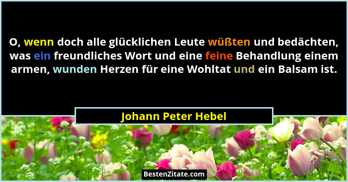 O, wenn doch alle glücklichen Leute wüßten und bedächten, was ein freundliches Wort und eine feine Behandlung einem armen, wunden... - Johann Peter Hebel