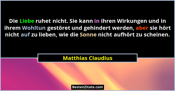 Die Liebe ruhet nicht. Sie kann in ihren Wirkungen und in ihrem Wohltun gestöret und gehindert werden, aber sie hört nicht auf zu... - Matthias Claudius