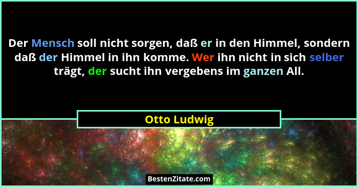 Der Mensch soll nicht sorgen, daß er in den Himmel, sondern daß der Himmel in ihn komme. Wer ihn nicht in sich selber trägt, der sucht i... - Otto Ludwig