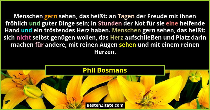 Menschen gern sehen, das heißt: an Tagen der Freude mit ihnen fröhlich und guter Dinge sein; in Stunden der Not für sie eine helfende H... - Phil Bosmans