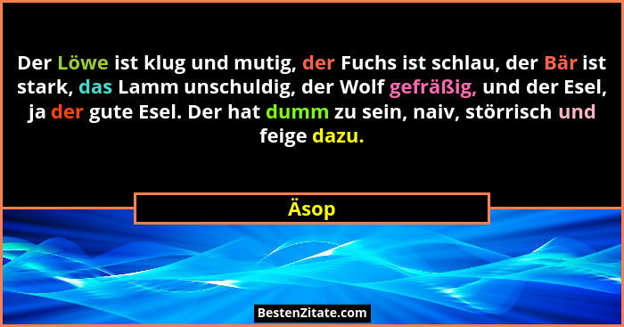 Der Löwe ist klug und mutig, der Fuchs ist schlau, der Bär ist stark, das Lamm unschuldig, der Wolf gefräßig, und der Esel, ja der gute Esel. D... - Äsop