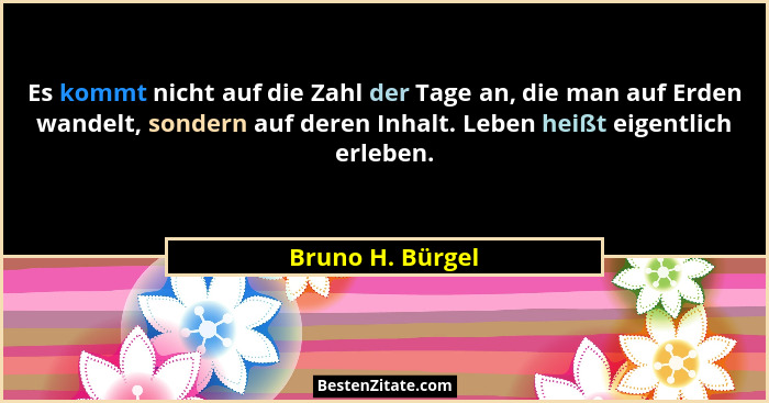 Es kommt nicht auf die Zahl der Tage an, die man auf Erden wandelt, sondern auf deren Inhalt. Leben heißt eigentlich erleben.... - Bruno H. Bürgel
