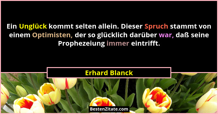 Ein Unglück kommt selten allein. Dieser Spruch stammt von einem Optimisten, der so glücklich darüber war, daß seine Prophezeiung immer... - Erhard Blanck