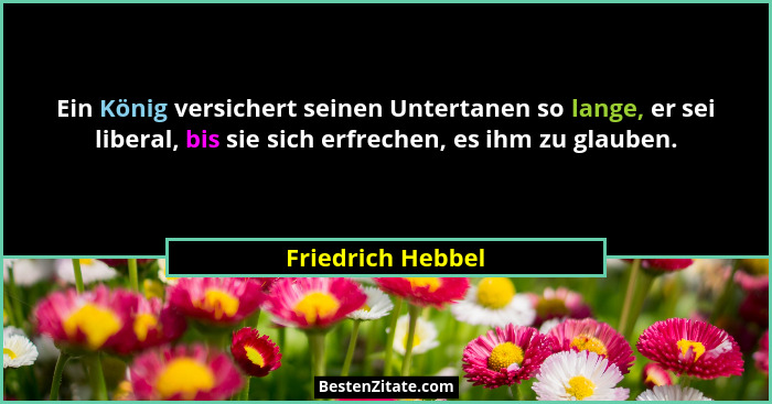 Ein König versichert seinen Untertanen so lange, er sei liberal, bis sie sich erfrechen, es ihm zu glauben.... - Friedrich Hebbel