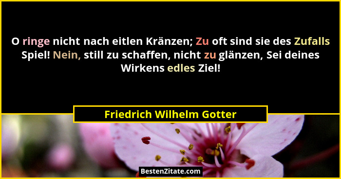 O ringe nicht nach eitlen Kränzen; Zu oft sind sie des Zufalls Spiel! Nein, still zu schaffen, nicht zu glänzen, Sei deines... - Friedrich Wilhelm Gotter