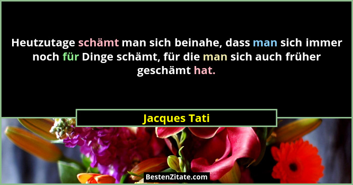 Heutzutage schämt man sich beinahe, dass man sich immer noch für Dinge schämt, für die man sich auch früher geschämt hat.... - Jacques Tati