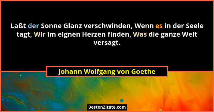 Laßt der Sonne Glanz verschwinden, Wenn es in der Seele tagt, Wir im eignen Herzen finden, Was die ganze Welt versagt.... - Johann Wolfgang von Goethe