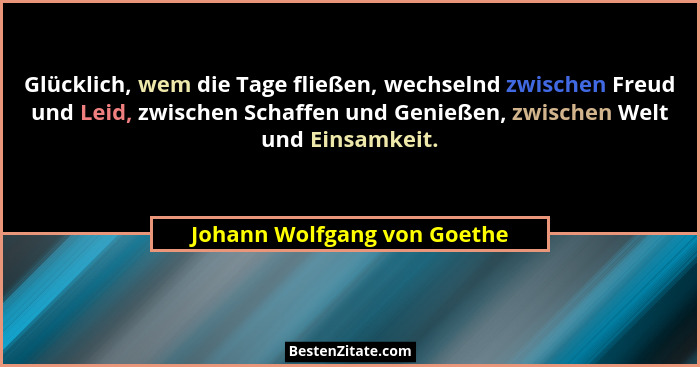 Glücklich, wem die Tage fließen, wechselnd zwischen Freud und Leid, zwischen Schaffen und Genießen, zwischen Welt und Ein... - Johann Wolfgang von Goethe