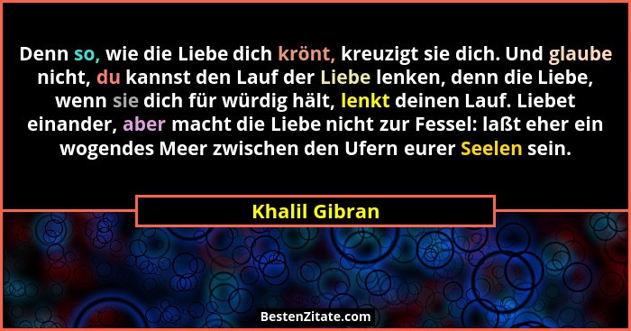 Denn so, wie die Liebe dich krönt, kreuzigt sie dich. Und glaube nicht, du kannst den Lauf der Liebe lenken, denn die Liebe, wenn sie... - Khalil Gibran
