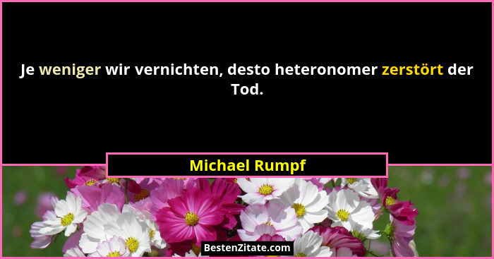 Je weniger wir vernichten, desto heteronomer zerstört der Tod.... - Michael Rumpf