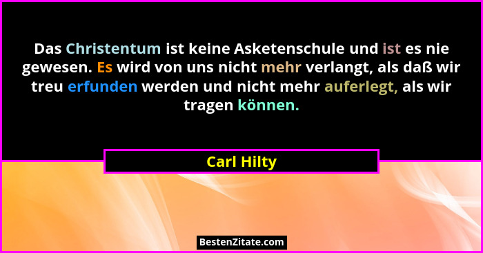 Das Christentum ist keine Asketenschule und ist es nie gewesen. Es wird von uns nicht mehr verlangt, als daß wir treu erfunden werden und... - Carl Hilty