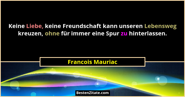Keine Liebe, keine Freundschaft kann unseren Lebensweg kreuzen, ohne für immer eine Spur zu hinterlassen.... - Francois Mauriac