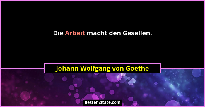 Die Arbeit macht den Gesellen.... - Johann Wolfgang von Goethe