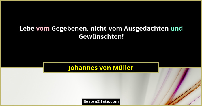 Lebe vom Gegebenen, nicht vom Ausgedachten und Gewünschten!... - Johannes von Müller