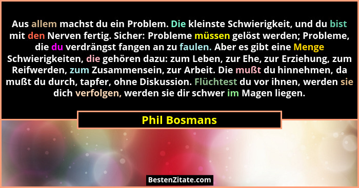 Aus allem machst du ein Problem. Die kleinste Schwierigkeit, und du bist mit den Nerven fertig. Sicher: Probleme müssen gelöst werden;... - Phil Bosmans