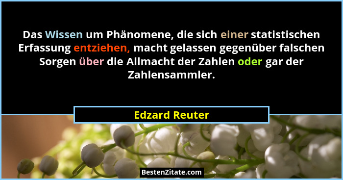 Das Wissen um Phänomene, die sich einer statistischen Erfassung entziehen, macht gelassen gegenüber falschen Sorgen über die Allmacht... - Edzard Reuter
