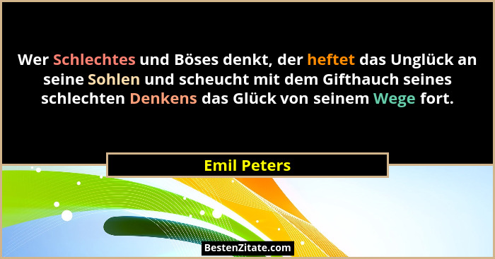 Wer Schlechtes und Böses denkt, der heftet das Unglück an seine Sohlen und scheucht mit dem Gifthauch seines schlechten Denkens das Glüc... - Emil Peters