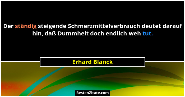 Der ständig steigende Schmerzmittelverbrauch deutet darauf hin, daß Dummheit doch endlich weh tut.... - Erhard Blanck