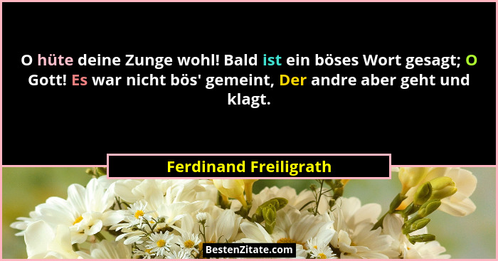 O hüte deine Zunge wohl! Bald ist ein böses Wort gesagt; O Gott! Es war nicht bös' gemeint, Der andre aber geht und klagt.... - Ferdinand Freiligrath