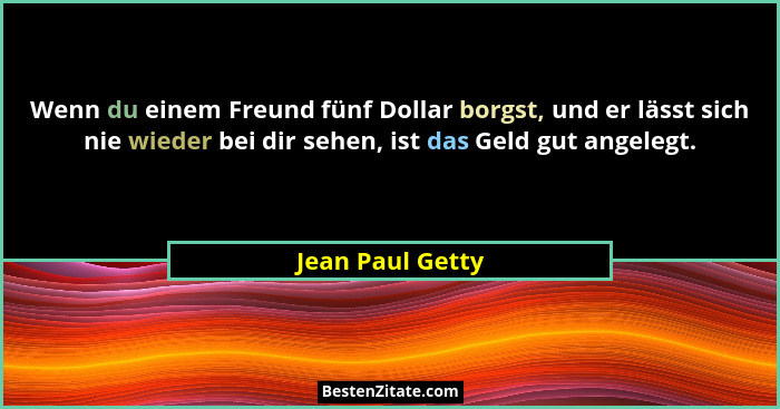 Wenn du einem Freund fünf Dollar borgst, und er lässt sich nie wieder bei dir sehen, ist das Geld gut angelegt.... - Jean Paul Getty
