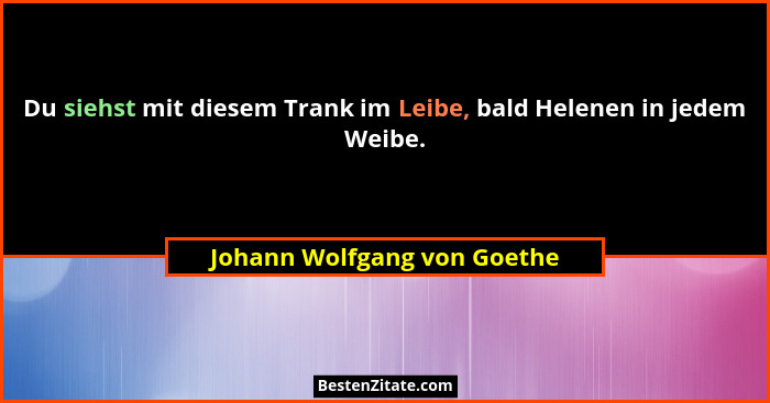 Du siehst mit diesem Trank im Leibe, bald Helenen in jedem Weibe.... - Johann Wolfgang von Goethe