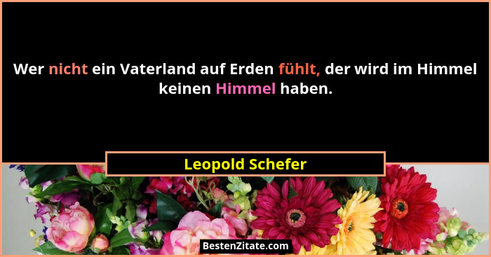 Wer nicht ein Vaterland auf Erden fühlt, der wird im Himmel keinen Himmel haben.... - Leopold Schefer
