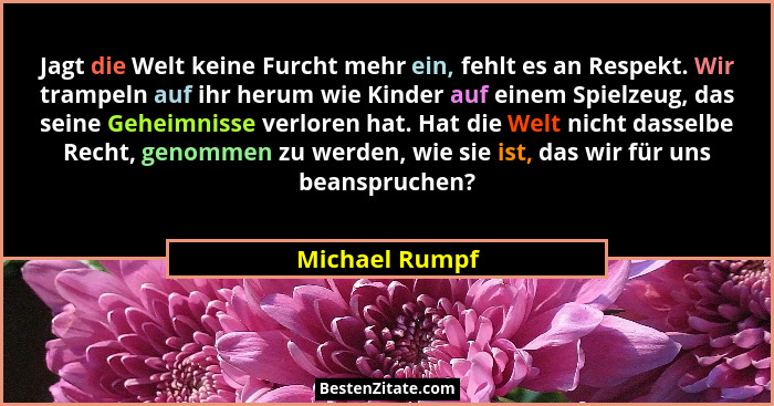 Jagt die Welt keine Furcht mehr ein, fehlt es an Respekt. Wir trampeln auf ihr herum wie Kinder auf einem Spielzeug, das seine Geheimn... - Michael Rumpf