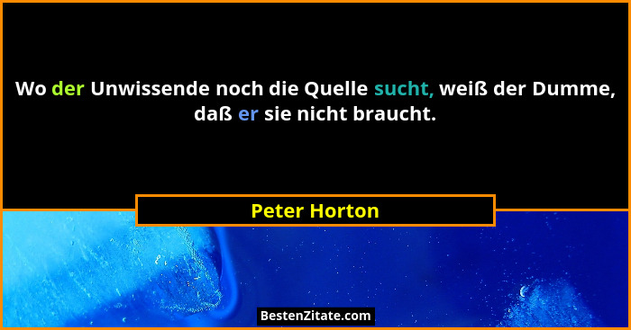 Wo der Unwissende noch die Quelle sucht, weiß der Dumme, daß er sie nicht braucht.... - Peter Horton