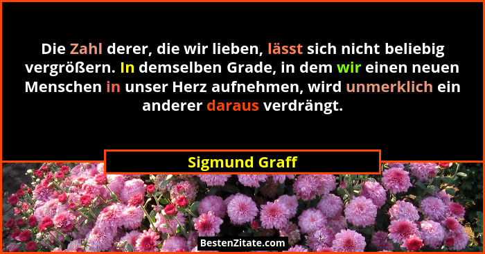 Die Zahl derer, die wir lieben, lässt sich nicht beliebig vergrößern. In demselben Grade, in dem wir einen neuen Menschen in unser Her... - Sigmund Graff