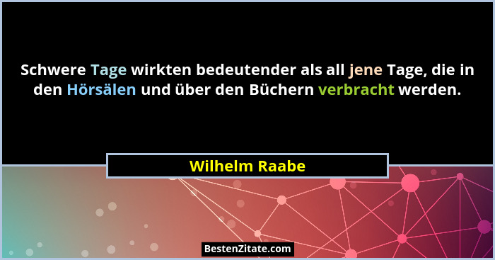 Schwere Tage wirkten bedeutender als all jene Tage, die in den Hörsälen und über den Büchern verbracht werden.... - Wilhelm Raabe